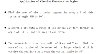 Application of Circular Functions to Angles
Find the area of the circular segment in example 6 of this
lesson of angle AOB is 90° .
A search light with a range of 350 meters can turn through an
angle of 120°. Find the area it can cover.
Two concentric circles have radii of 5 cm and 7 cm. Find the
area of the portion of the sector of the larger circle which is
outside the smaller circle when the central angle is 45°