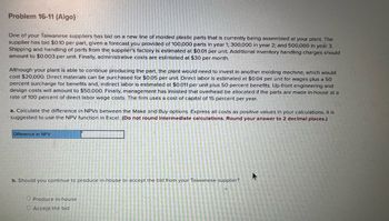 Problem 16-11 (Algo)
One of your Taiwanese suppliers has bid on a new line of molded plastic parts that is currently being assembled at your plant. The
supplier has bid $0.10 per part, given a forecast you provided of 100,000 parts in year 1; 300,000 in year 2; and 500,000 in year 3.
Shipping and handling of parts from the supplier's factory is estimated at $0.01 per unit. Additional inventory handling charges should
amount to $0.003 per unit. Finally, administrative costs are estimated at $30 per month.
Although your plant is able to continue producing the part, the plant would need to invest in another molding machine, which would
cost $20,000. Direct materials can be purchased for $0.05 per unit. Direct labor is estimated at $0.04 per unit for wages plus a 50
percent surcharge for benefits and, indirect labor is estimated at $0.011 per unit plus 50 percent benefits. Up-front engineering and
design costs will amount to $50,000. Finally, management has insisted that overhead be allocated if the parts are made in-house at a
rate of 100 percent of direct labor wage costs. The firm uses a cost of capital of 15 percent per year.
a. Calculate the difference in NPVS between the Make and Buy options. Express all costs as positive values in your calculations. It is
suggested to use the NPV function in Excel. (Do not round Intermediate calculations. Round your answer to 2 decimal places.)
Difference in NPV
b. Should you continue to produce in-house or accept the bid from your Taiwanese supplier?
O Produce in-house
O Accept the bid
A