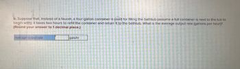 b. Suppose that, instead of a faucet, a four-gallon container is used for filling the bathtub (assume a full container is next to the tub to
begin with); it takes two hours to refill the container and return it to the bathtub. What is the average output rate (gallons per hour)?
(Round your answer to 1 decimal place.)
Average output rate
gals/hr