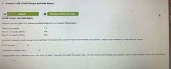 7. Problem 3-08 (Profit Margin and Debt Ratio)
Profit Margin and Debt Ratio
eBook
Profit margin:
Assume you are given the following relationships for the Haslam Corporation:
Sales/total assets
Return on assets (ROA)
Return on equity (ROE)
Calculate Haslam's profit margin and liabilities-to-assets ratio. Do not round intermediate calculations. Round your answers to two decimal places.
Liabilities-to-assets ratio:
%
%
3 Problem Walk-Through
%
1.1
4%
6%
Suppose half of its liabilities are in the form of debt. Calculate the debt-to-assets ratio. Do not round intermediate calculations. Round your answer to two decimal places.