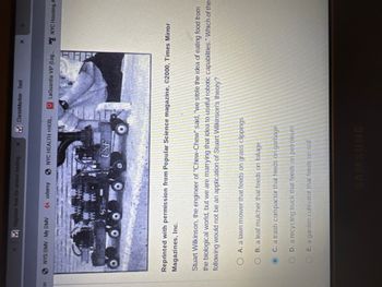 on
M Register free for online testing X M ClassMarker - Test
NYS DMV-My DMV 14 udery NYC HEALTH +HOS...
of
USF
X
Reprinted with permission from Popular Science magazine, ©2000, Times Mirror
Magazines, Inc.
O A. a lawn mower that feeds on grass clippings
OB. a leaf mulcher that feeds on foliage
C. a trash compactor that feeds on garbage
OD. a recycling truck that feeds on petroleum
OE. a garden cultivator that feeds on soil
LaGuardia VIP (Log... NYC Housing A
1
Stuart Wilkinson, the engineer of "Chew-Chew" said, "we stole the idea of eating food from
the biological world, but we are marrying that idea to useful robotic capabilities." Which of the
following would not be an application of Stuart Wilkinson's theory?
SAMSUNG