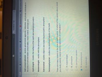 8
Register free for online testing
Amazon SNYS DMV - My DMV 1.udemy
Meteorologist - works with the atmosphere
NYC HEALTH +HOS...
Soil conservationist - assists government agencies, industries, and private individuals in
the area of soil and water conservation, insect control, and land use
Hydrologist - studies the surface of the earth and underground waters
ClassMarker - Test
Astronomer - studies objects and matter beyond Earth's atmosphere
OA. meteorologist
OB. astronomer
OC. soil conservationist
Tectonophysicist - studies the structural features of the Earth
D. tectonophysicist
OE hydrologist
LaGuardia VIP (Log... NYC Housing Auth
There are many careers in the area of earth science. In which of the careers above would
you study seismic waves and the epicenters of earthquakes?
1
x +
SAMSUNG