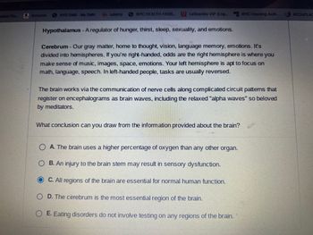 xderal Stu... Amazon
NYS DMV - My DMV
14 udemy
NYC HEALTH +HOS...
LaGuardia VIP (Log... My NYC Housing Auth....
Hypothalamus - A regulator of hunger, thirst, sleep, sexuality, and emotions.
Cerebrum - Our gray matter, home to thought, vision, language memory, emotions. It's
divided into hemispheres. If you're right-handed, odds are the right hemisphere is where you
make sense of music, images, space, emotions. Your left hemisphere is apt to focus on
math, language, speech. In left-handed people, tasks are usually reversed.
The brain works via the communication of nerve cells along complicated circuit patterns that
register on encephalograms as brain waves, including the relaxed "alpha waves" so beloved
by meditators.
What conclusion can you draw from the information provided about the brain?
OA. The brain uses a higher percentage of oxygen than any other organ.
B. An injury to the brain stem may result in sensory dysfunction.
C. All regions of the brain are essential for normal human function.
OD. The cerebrum is the most essential region of the brain.
E. Eating disorders do not involve testing on any regions of the brain.
ACCUPLAC