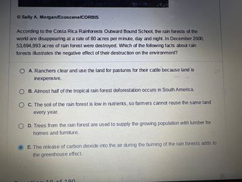 According to the Costa Rica Rainforests Outward Bound School, the rainforests of the world are disappearing at a rate of 80 acres per minute, day and night. In December 2000, 53,694,993 acres of rainforest were destroyed. Which of the following facts about rainforests illustrates the negative effect of their destruction on the environment?

- A. Ranchers clear and use the land for pastures for their cattle because land is inexpensive.
- B. Almost half of the tropical rainforest deforestation occurs in South America.
- C. The soil of the rainforest is low in nutrients, so farmers cannot reuse the same land every year.
- D. Trees from the rainforest are used to supply the growing population with lumber for homes and furniture.
- E. The release of carbon dioxide into the air during the burning of the rainforests adds to the greenhouse effect.

The correct answer is E, which highlights the environmental impact of carbon dioxide release and its contribution to the greenhouse effect.

(Note: The image contains no graphs or diagrams to explain.)