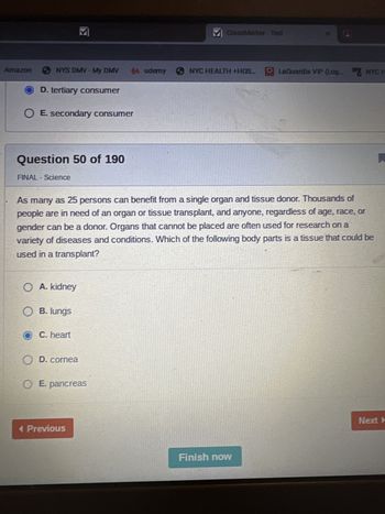 Amazon
NYS DMV-My DMV 44 udemy
D. tertiary consumer
O E secondary consumer
Question 50 of 190
FINAL - Science
O A. kidney
O B. lungs
O C. heart
O D. cornea
O E. pancreas
M ClassMarker - Test
As many as 25 persons can benefit from a single organ and tissue donor. Thousands of
people are in need of an organ or tissue transplant, and anyone, regardless of age, race, or
gender can be a donor. Organs that cannot be placed are often used for research on a
variety of diseases and conditions. Which of the following body parts is a tissue that could be
used in a transplant?
< Previous
NYC HEALTH +HOS...
LaGuardia VIP (Log. NYC H
Finish now
Next A