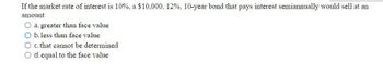 If the market rate of interest is 10%, a $10,000, 12%, 10-year bond that pays interest semiannually would sell at an
amount
a. greater than face value
O b. less than face value
O c. that cannot be determined
O d. equal to the face value