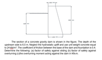 2000 mm-
8000 mm
6000 mm
4000 mm-
The section of a concrete gravity dam is shown in the figure. The depth of the
upstream side is 6.0 m. Neglect the hydrostatic uplift and use unit weight concrete equal
to 24 KN/m3. The coefficient of friction between the base of the dam and foundation is 0.4.
Determine the following: (a) factor of safety against sliding (b) factor of safety against
overturning (c)the overturning moment acting against the dam in KN-m.
