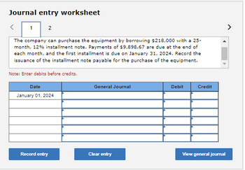 Journal entry worksheet
<
1 2
The company can purchase the equipment by borrowing $218,000 with a 25-
month, 12% installment note. Payments of $9,898.67 are due at the end of
each month, and the first installment is due on January 31, 2024. Record the
issuance of the installment note payable for the purchase of the equipment.
Note: Enter debits before credits.
Date
January 01, 2024
Record entry
General Journal
Clear entry
Debit
Credit
View general journal