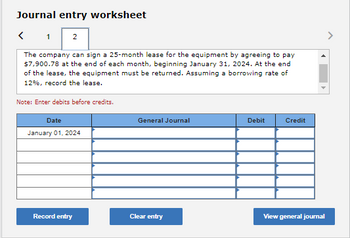 Journal entry worksheet
1
2
The company can sign a 25-month lease for the equipment by agreeing to pay
$7,900.78 at the end of each month, beginning January 31, 2024. At the end
of the lease, the equipment must be returned. Assuming a borrowing rate of
12%, record the lease.
Note: Enter debits before credits.
Date
January 01, 2024
Record entry
General Journal
Clear entry
Debit
Credit
View general journal