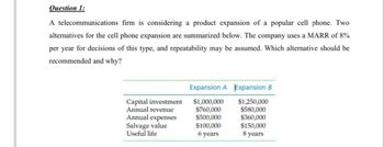 Question 1:
A telecommunications firm is considering a product expansion of a popular cell phone. Two
alternatives for the cell phone expansion are summarized below. The company uses a MARR of 8%
per year for decisions of this type, and repeatability may be assumed. Which alternative should be
recommended and why?
Capital investment
Annual revenue
Annual expenses
Salvage value
Useful life
Expansion A
$1,000,000
$760,000
$500,000
$100,000
6 years
Expansion B
$1,250,000
$580,000
$360,000
$150,000
8 years