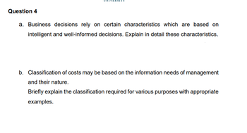 Question 4
a. Business decisions rely on certain characteristics which are based on
intelligent and well-informed decisions. Explain in detail these characteristics.
b. Classification of costs may be based on the information needs of management
and their nature.
Briefly explain the classification required for various purposes with appropriate
examples.