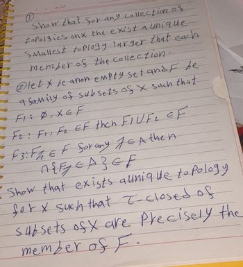 ①
/
التاريخ
Show that for any collection of
topalgies onx the exist a unique
Smallest to Plogy larger that each
member of the collection.
letxe anon empty set and F be
9 family of subsets of x such that
FIXE F
Fz: F1, F2 EF then FIUF₂ EF
F3: FA EF Sorany Jε Athen
A{FEAZGF
Show that exists a unique to Pology
- for x such that I-closed of
subsets of X are Precisely the
member of F.