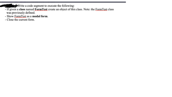 Write a code segment to execute the following:
- If given a class named FormTest create an object of this class. Note: the FormTest class
was previously defined.
- Show FormTest as a modal form.
- Close the current form.