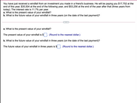 You have just received a windfall from an investment you made in a friend's business. He will be paying you $17,752 at the
end of this year, $35,504 at the end of the following year, and $53,256 at the end of the year after that (three years from
today). The interest rate is 11.7% per year.
a. What is the present value of
b. What is the future value of your windfall in three years (on the date of the last payment)?
your windfall?
a. What is the present value of
your windfall?
The present value of your windfall is $
(Round to the nearest dollar.)
b. What is the future value of your windfall in three years (on the date of the last payment)?
The future value of your windfall in three years is $
(Round to the nearest dollar.)
