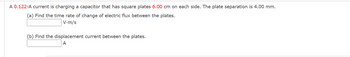 A 0.122-A current is charging a capacitor that has square plates 6.00 cm on each side. The plate separation is 4.00 mm.
(a) Find the time rate of change of electric flux between the plates.
V-m/s
(b) Find the displacement current between the plates.
A