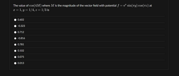 The value of cos(4M) where M is the magnitude of the vector field with potential ƒ = e² sin(лy) cos(π²) at
x = 1, y = 1/4, z = 1/3 is
0.602
-0.323
0.712
-0.816
0.781
0.102
0.075
0.013