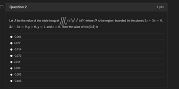 Question 2
1 pts
Let A be the value of the triple integral [ (2² y³ 2²) dV where D is the region bounded by the planes 2.z + 3x = 6,
3z - 3x = 9, y = 0, y = 1, and z = 0. Then the value of sin(3A) is
-0.061
0.377
-0.714
-0.372
0.014
0.357
-0.302
-0.163