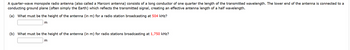 A quarter-wave monopole radio antenna (also called a Marconi antenna) consists of a long conductor of one quarter the length of the transmitted wavelength. The lower end of the antenna is connected to a
conducting ground plane (often simply the Earth) which reflects the transmitted signal, creating an effective antenna length of a half wavelength.
(a) What must be the height of the antenna (in m) for a radio station broadcasting at 504 kHz?
m
(b) What must be the height of the antenna (in m) for radio stations broadcasting at 1,750 kHz?
m