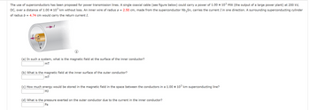 The use of superconductors has been proposed for power transmission lines. A single coaxial cable (see figure below) could carry a power of 1.00 × 103 MW (the output of a large power plant) at 200 kV,
DC, over a distance of 1.00 × 103 km without loss. An inner wire of radius a = 2.50 cm, made from the superconductor Nb3Sn, carries the current I in one direction. A surrounding superconducting cylinder
of radius b = 4.74 cm would carry the return current I.
b
(a) In such a system, what is the magnetic field at the surface of the inner conductor?
mT
(b) What is the magnetic field at the inner surface of the outer conductor?
mT
(c) How much energy would be stored in the magnetic field in the space between the conductors in a 1.00 × 103 km superconducting line?
MJ
(d) What is the pressure exerted on the outer conductor due to the current in the inner conductor?
Pa