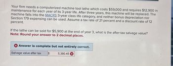 Your firm needs a computerized machine tool lathe which costs $59,000 and requires $12,900 in
maintenance for each year of its 3-year life. After three years, this machine will be replaced. The
machine falls into the MACRS 3-year class life category, and neither bonus depreciation nor
Section 179 expensing can be used. Assume a tax rate of 21 percent and a discount rate of 12
percent.
If the lathe can be sold for $5,900 at the end of year 3, what is the after-tax salvage value?
Note: Round your answer to 2 decimal places.
Answer is complete but not entirely correct.
Salvage value after tax
$
5,380.45