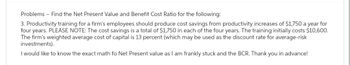 Problems Find the Net Present Value and Benefit Cost Ratio for the following:
3. Productivity training for a firm's employees should produce cost savings from productivity increases of $1,750 a year for
four years. PLEASE NOTE: The cost savings is a total of $1,750 in each of the four years. The training initially costs $10,600.
The firm's weighted average cost of capital is 13 percent (which may be used as the discount rate for average-risk
investments).
I would like to know the exact math fo Net Present value as I am frankly stuck and the BCR. Thank you in advance!