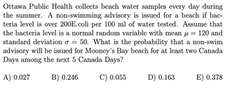 Ottawa Public Health collects beach water samples every day during
the summer. A non-swimming advisory is issued for a beach if bac-
teria level is over 200E.coli per 100 ml of water tested. Assume that
the bacteria level is a normal random variable with mean µ = 120 and
standard deviation o = 50. What is the probability that a non-swim
advisory will be issued for Mooney's Bay beach for at least two Canada
Days among the next 5 Canada Days?
A) 0.027
B) 0.246
C) 0.055
D) 0.163
E) 0.378