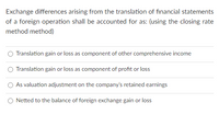 Exchange differences arising from the translation of financial statements
of a foreign operation shall be accounted for as: (using the closing rate
method method)
Translation gain or loss as component of other comprehensive income
Translation gain or loss as component of profit or loss
As valuation adjustment on the company's retained earnings
O Netted to the balance of foreign exchange gain or loss
