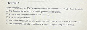 QUESTION 2
Which of the following are TRUE regarding transition metals in compounds? Select ALL that apply.
The charge on the transition metal ion is given using Greek prefixes.
The charge on most of the transition metals can vary.
They are always the anion.
The names of the metal ions with variable charge includes a Roman numeral in parentheses.
The number of the transition metal ions in a compound is given using Greek prefixes.