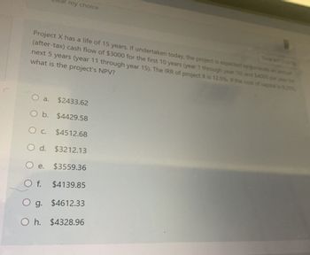 ar my choice
Project X has a life of 15 years. If undertaken today, the project is expected to generate an annu
(after-tax) cash flow of $3000 for the first 10 years (year 1 through year 10) and $4000 per year for
next 5 years (year 11 through year 15). The IRR of project X is 12.5%. If the cost of capital is 9.29%
what is the project's NPV?
O a. $2433.62
O b. $4429.58
○ c. $4512.68
O d. $3212.13
○ e.
$3559.36
Of. $4139.85
g. $4612.33
Oh. $4328.96