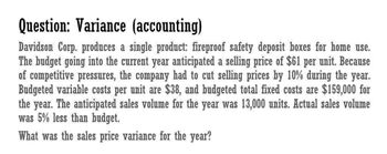 Question: Variance (accounting)
Davidson Corp. produces a single product: fireproof safety deposit boxes for home use.
The budget going into the current year anticipated a selling price of $61 per unit. Because
of competitive pressures, the company had to cut selling prices by 10% during the year.
Budgeted variable costs per unit are $38, and budgeted total fixed costs are $159,000 for
the year. The anticipated sales volume for the year was 13,000 units. Actual sales volume
was 5% less than budget.
What was the sales price variance for the year?