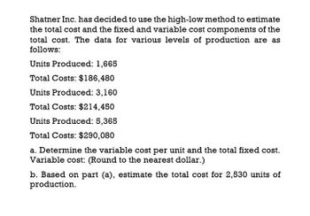 Shatner Inc. has decided to use the high-low method to estimate
the total cost and the fixed and variable cost components of the
total cost. The data for various levels of production are as
follows:
Units Produced: 1,665
Total Costs: $186,480
Units Produced: 3,160
Total Costs: $214,450
Units Produced: 5,365
Total Costs: $290,080
a. Determine the variable cost per unit and the total fixed cost.
Variable cost: (Round to the nearest dollar.)
b. Based on part (a), estimate the total cost for 2,530 units of
production.