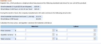 Exercise 12.23
Kopecky Inc., which produces a single product, has prepared the following standard cost sheet for one unit of the product:
Direct materials (6 kg at $2.50 per kilogram) $15.00
Direct labour (2.00 hours at $12.20 per hour) $24.40
During the month of April, the company manufactures 280 units and incurs the following actual costs:
Direct materials purchased and used (1,880 kg) $5,076
Direct labour (530 hours)
$6,201
Calculate the total, price, and quantity variances for materials and labour.
Materials
Price variance
Quantity variance
Total variance
t
>
<
64
tir
Labour
<<<