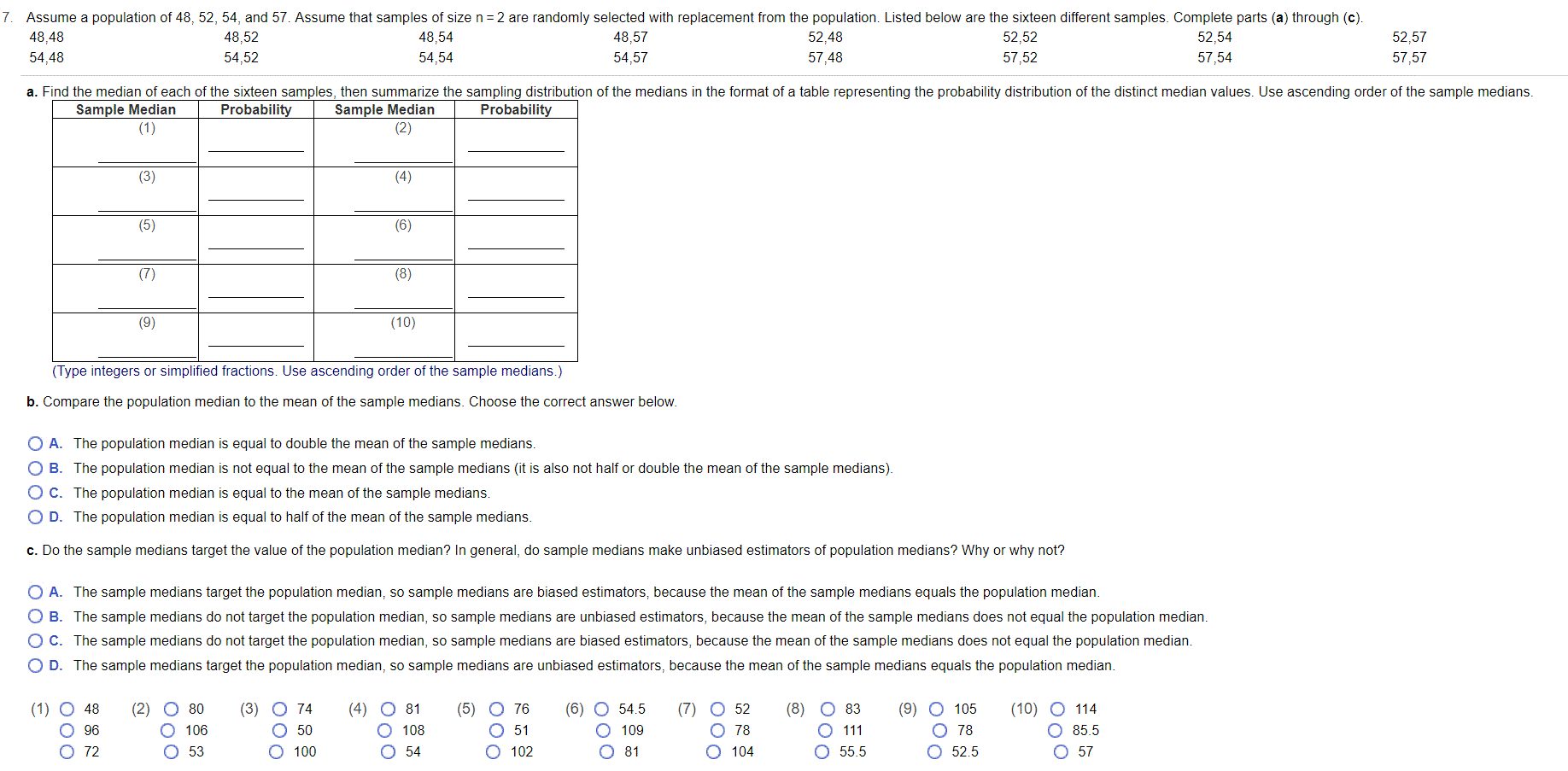 Assume a population of 48, 52, 54, and 57. Assume that samples of size n=2 are randomly selected with replacement from the population. Listed below are the sixteen different samples. Complete parts (a) through (c).
48,48
48,52
48,54
48,57
52,48
52,52
52,54
52,57
54,48
54,52
54,54
54,57
57.48
57,52
57,54
57,57
a. Find the median of each of the sixteen samples, then summarize the sampling distribution of the medians in the format of a table representing the probability distribution of the distinct median values. Use ascending order of the sample medians.
Sample Median
(1)
Sample Median
(2)
Probability
Probability
(3)
(4)
(5)
(6)
(7)
(8)
(9)
(10)
(Type integers or simplified fractions. Use ascending order of the sample medians.)
b. Compare the population median to the mean of the sample medians. Choose the correct answer below.
O A. The population median is equal to double the mean of the sample medians.
O B. The population median is not equal to the mean of the sample medians (it is also not half or double the mean of the sample medians).
OC. The population median is equal to the mean of the sample medians.
O D. The population median is equal to half of the mean of the sample medians.
c. Do the sample medians target the value of the population median? In general, do sample medians make unbiased estimators of population medians? Why or why not?
