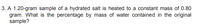 3. A 1.20-gram sample of a hydrated salt is heated to a constant mass of 0.80
gram. What is the percentage by mass of water contained in the original
sample?
