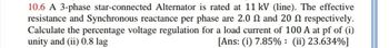 10.6 A 3-phase star-connected Alternator is rated at 11 kV (line). The effective
resistance and Synchronous reactance per phase are 2.0 and 20 2 respectively.
Calculate the percentage voltage regulation for a load current of 100 A at pf of (i)
unity and (ii) 0.8 lag
[Ans: (i) 7.85% : (ii) 23.634%]