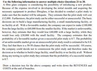 Use the following information to answer multiple-choice Questions 21 to 30.
A fibre glass company is considering the possibility of introducing a new product.
Because of the expense involved in developing the initial moulds and acquiring the
necessary equipment to produce fibreglass, it has decided to conduct a pilot study to
make sure that the market will be adequate. They estimate that the pilot study will cost
£12,000. Furthermore, the pilot study can be either successful or unsuccessful. The basic
decisions are to build a large manufacturing facility, a small manufacturing facility, or
no facility at all. With a favourable market, the company can expect to make £100,000
from the large facility or £60,000 from the smaller facility. If the market is unfavourable,
however, they estimate that they would lose £40,000 with a large facility, while they
would lose only £30,000 with the small facility. The company estimates that the
probability of a favourable market given a successful pilot study is 0.7. The probability
of an unfavourable market given an unsuccessful pilot study result is estimated to be 0.8.
They feel that there is a 50-50 chance that the pilot study will be successful. Of course,
the company could decide not to commission the pilot study and therefore make the
decision as to whether to build a large facility, small facility or no facility at all. Without
doing any testing in a pilot study they estimate that the probability of a successful market
is 0.7.
Draw a decision tree for the above company and write down the REVENUES and
COSTS at the end of branches.
