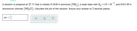 ### Calculating the pH of a Solution Containing Ammonia and Ammonium Chloride

**Problem Statement:**

A solution is prepared at \(25 \, ^\circ \mathrm{C}\) that is initially \(0.16\, M\) in ammonia \((\mathrm{NH}_3)\), a weak base with \(K_b = 1.8 \times 10^{-5}\), and \(0.011\, M\) in ammonium chloride \((\mathrm{NH}_4\mathrm{Cl})\). Calculate the pH of the solution. Round your answer to 2 decimal places. 

**Solution:**

To calculate the pH of the solution containing ammonia and ammonium chloride, follow these steps:

1. **Determine the concentration of \(\mathrm{OH}^-\)** using the given \(K_b\):
   - Ammonia (\(\mathrm{NH}_3\)) is a weak base, which partially dissociates in water:
   
     \[
     \mathrm{NH}_3 + \mathrm{H}_2\mathrm{O} \rightleftharpoons \mathrm{NH}_4^+ + \mathrm{OH}^-
     \]
   
   - Using the given \(K_b\) value:
   
     \[
     K_b = \frac{[\mathrm{NH}_4^+][\mathrm{OH}^-]}{[\mathrm{NH}_3]}
     \]
     
     Given \( [\mathrm{NH}_4^+] \) from \(\mathrm{NH}_4\mathrm{Cl} = 0.011\, M\) and initial \([\mathrm{NH}_3] = 0.16\, M\).

2. **Set up the equilibrium expression:**
   
   \[
   1.8 \times 10^{-5} = \frac{(0.011 + x)x}{0.16 - x}
   \]
   
   Because \(K_b\) is very small, \(x\), the amount dissociated, will be very small relative to the initial concentrations; thus, we can approximate \(0.011 + x \approx 0.011\) and \(0.16 - x \approx 0.16\).
   
3. **Simplify the equation:**
   
   \[
   1.8 \times 10^{-5}