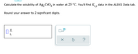 ### Solubility Calculation Exercise

#### Problem Statement:
Calculate the solubility of \( Ag_2CrO_4 \) in water at 25 °C. You'll find \( K_{sp} \) data in the ALEKS Data tab.

#### Instructions:
Round your answer to 2 significant digits.

#### Input Field:
- There is an input box labeled "g/L," indicating that the answer should be provided in grams per liter.

#### Additional Tools:
- Below the input field, there are several controls:
  - A checkbox labeled with \( \times 10 \): This likely multiplies the entered value by 10.
  - An "X" button: This likely clears the input field.
  - A circular arrow button: This likely resets or refreshes the calculation.
  - A question mark button: This probably provides additional help or hints.

Take the given instructions and available tools to perform the calculation and input your answer correctly in the provided field.