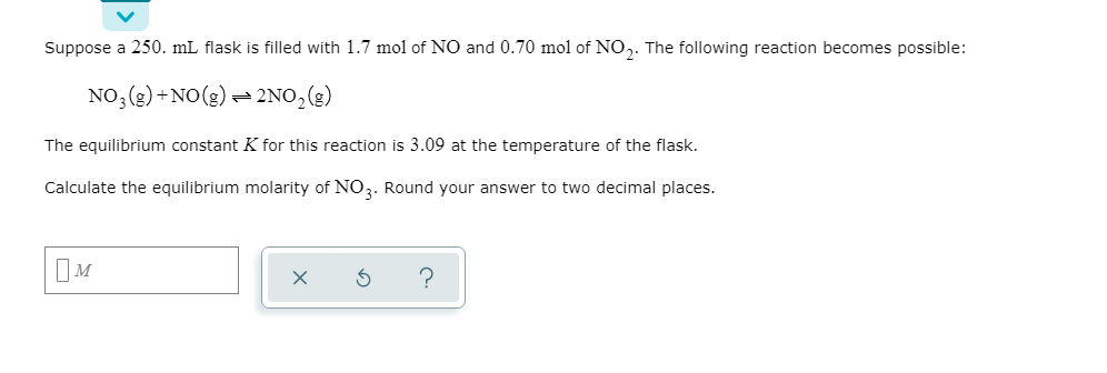 Suppose a 250. mL flask is filled with 1.7 mol of NO and 0.70 mol of NO,. The following reaction becomes possible:
NO; (2) +NO(2) – 2NO,(g)
The equilibrium constant K for this reaction is 3.09 at the temperature of the flask.
Calculate the equilibrium molarity of NO3. Round your answer to two decimal places.
IM
