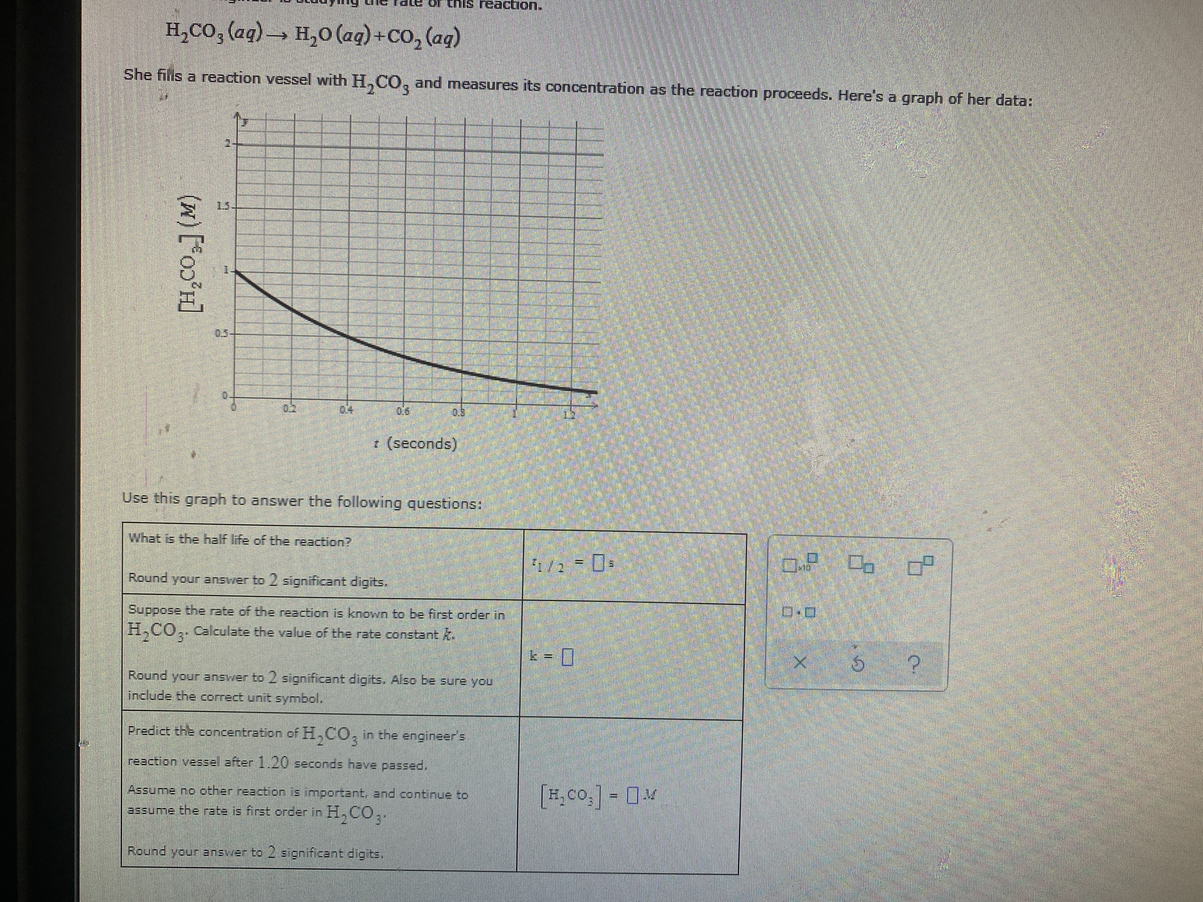 or this reaction.
H,CO, (aq) H,0 (ag)+CO, (aq)
She fills a reaction vessel with H,C0, and measures its concentration as the reaction proceeds. Here's a graph of her data:
15-
05--
* (seconds)
Use this graph to answer the following questions
What is the half life of the reaction?
1/2 0
Round your answer to 2 significant digits.
Suppose the rate of the reaction is known to be first order in
H,CO,. Calculate the value of the rate constant k.
Round your answer to 2 significant digits. Also be sure you
include the correct unit symbol.
Predict the concentration of H,CO, in the engineers
reaction vessel after 1.20 seconds have passed.
Assume no other reaction is important, and continue to
[#,co.] = M
H.CO
assume the rate is first order in H. CO,.
H,CO,.
31
Round your ansver to 2 s gnificant digits.
((*0)°H]
