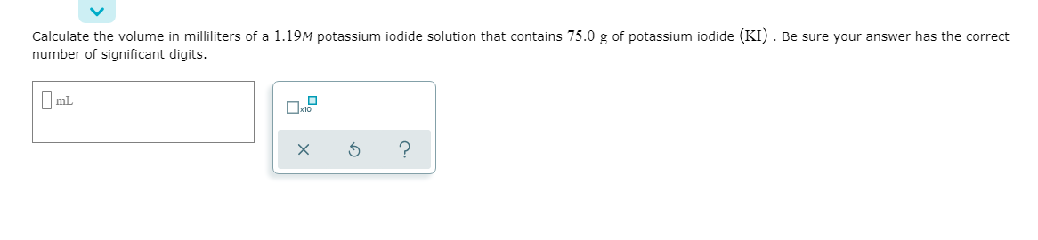 Calculate the volume in milliliters of a 1.19M potassium iodide solution that contains 75.0 g of potassium iodide (KI) . Be sure your answer has the correct
number of significant digits.
I mL
