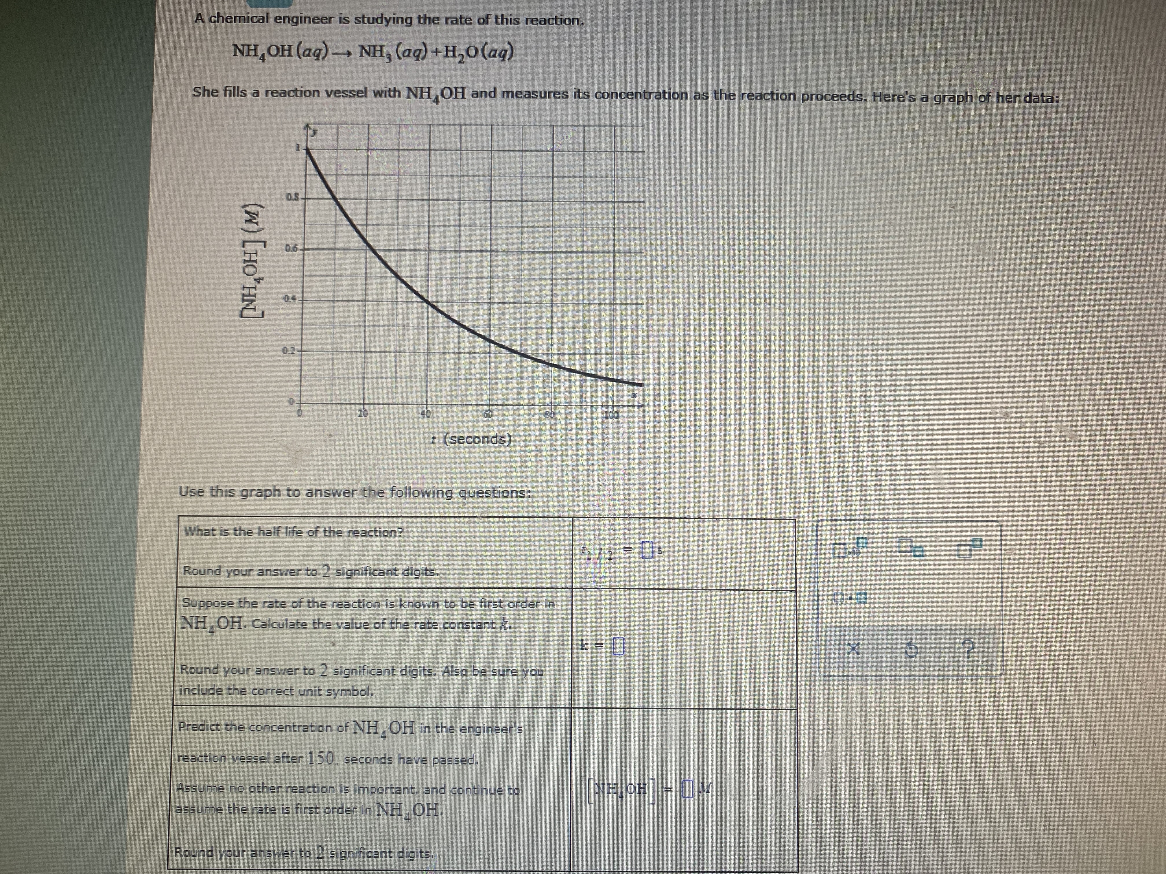 A chemical engineer is studying the rate of this reaction.
NH,OH (aq) - Nн, (ад) +н,о (ад)
4'
She fills a reaction vessel with NH, OH and measures its concentration as the reaction proceeds. Here's a graph of her data:
0.5-
0.6
0.4
0.2
20
40
z (seconds)
Use this graph to answer the following questions:
What is the half life of the reaction?
Round your answer to 2 significant digits.
Suppose the rate of the reaction is known to be first order in
NH,OH. Calculate the value of the rate constant k.
k = 0
%3D
Round your answer to 2 significant digits. Also be sure you
include the correct unit symbol.
Predict the concentration of NH, OH in the engineer's
reaction vessel after 150. seconds have passed.
Assume no other reaction is important, and continue to
NH,OH= M
assume the rte is first order in NH,OH.
Round your ansver to 2 significant digits.
(w)[HO*HN]
