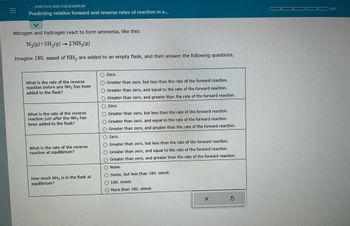 ### Predicting Relative Forward and Reverse Rates of Reaction

**Kinetics and Equilibrium**

**Reaction Description:**

Nitrogen and hydrogen react to form ammonia as described by the chemical equation:

\[ \text{N}_2(g) + 3\text{H}_2(g) \rightarrow 2\text{NH}_3(g) \]

Imagine 180 mmol of \(\text{NH}_3\) are added to an empty flask, and then answer the following questions.

**Questions:**

1. **What is the rate of the reverse reaction before any \(\text{NH}_3\) has been added to the flask?**
   - Zero.
   - Greater than zero, but less than the rate of the forward reaction.
   - Greater than zero, and equal to the rate of the forward reaction.
   - Greater than zero, and greater than the rate of the forward reaction.

2. **What is the rate of the reverse reaction just after the \(\text{NH}_3\) has been added to the flask?**
   - Zero.
   - Greater than zero, but less than the rate of the forward reaction.
   - Greater than zero, and equal to the rate of the forward reaction.
   - Greater than zero, and greater than the rate of the forward reaction.

3. **What is the rate of the reverse reaction at equilibrium?**
   - Zero.
   - Greater than zero, but less than the rate of the forward reaction.
   - Greater than zero, and equal to the rate of the forward reaction.
   - Greater than zero, and greater than the rate of the forward reaction.

4. **How much \(\text{NH}_3\) is in the flask at equilibrium?**
   - None.
   - Some, but less than 180 mmol.
   - 180 mmol.
   - More than 180 mmol.