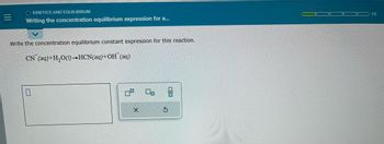 **Kinetics and Equilibrium: Writing the Concentration Equilibrium Expression**

**Task:**

Write the concentration equilibrium constant expression for this reaction:

\[ \text{CN}^-(\text{aq}) + \text{H}_2\text{O}(\text{l}) \rightleftharpoons \text{HCN}(\text{aq}) + \text{OH}^-(\text{aq}) \]

**Diagram Explanation:**

The image includes a text box for inputting the equilibrium constant expression, and basic formatting tools are displayed next to it. These tools likely offer options for exponents or subscripts commonly used in chemical equations. There is a progress bar at the top right, indicating the current position in a sequence of tasks, labeled "1/5," with the first segment highlighted in green.