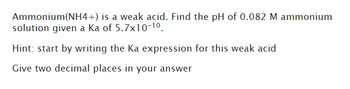 Ammonium(NH4+) is a weak acid. Find the pH of 0.082 M ammonium
solution given a ka of 5.7x10-1⁰.
Hint: start by writing the Ka expression for this weak acid
Give two decimal places in your answer