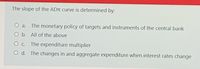 The slope of the ADTT curve is determined by:
O a. The monetary policy of targets and instruments of the central bank
O b. All of the above
O c. The expenditure multiplier
O d. The changes in and aggregate expenditure when interest rates change
