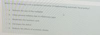Which of the following is not a predicted outcome of implementing automatic fiscal policy?
О а.
Reduces the size of the multiplier
O b. Helps prevent inflation due to inflationary gaps
O C. Moderates the business cycle
O d. Decreases the deficit
O e.
Reduces the effects of economic shocks
