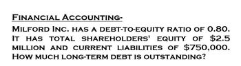 FINANCIAL ACCOUNTING-
MILFORD INC. HAS A DEBT-TO-EQUITY RATIO OF 0.80.
IT HAS TOTAL SHAREHOLDERS' EQUITY OF $2.5
MILLION AND CURRENT LIABILITIES OF $750,000.
HOW MUCH LONG-TERM DEBT IS OUTSTANDING?