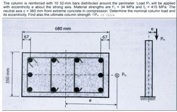 The column is reinforced with 10 32-mm bars distributed around the perimeter. Load Pn will be applied
with eccentricity e about the strong axis. Material strengths are fe = 34 MPa and fy = 415 MPa. The
neutral axis c = 360 mm from extreme concrete in compression. Determine the nominal column load and
its eccentricity. Find also the ultimate column strength Pn. 15 CODE
350 mm
67
680 mm
e
67
Pn
T
Pr