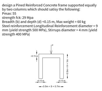 design a Pined Reinforced Concrete frame supported equally
by two columns which should satisy the following:
Pmax: 55
strength fck: 29 Mpa
Breadth (b) and depth (d) <0.15 m, Max weight = 60 kg
Steel reinforcement:Longitudinal Reinforcement diameter = 9
mm (yield strength 500 MPa), Stirrups diameter = 4 mm (yield
strength 400 MPa)
<0.15 m
<0.15 m
<0.15 m
0.5m <S<0.7m-
0.5m <H<1m